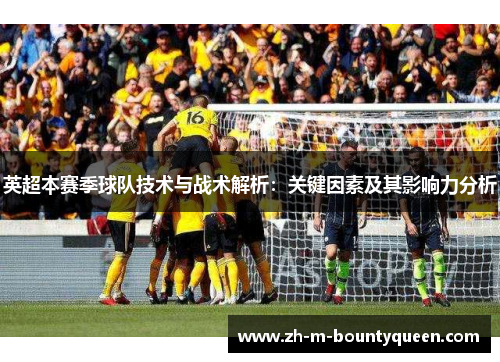 英超本赛季球队技术与战术解析:关键因素及其影响力分析 英超本赛季球队技术与战术解析:关键因素及其影响力分析