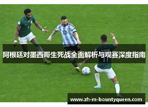 阿根廷对墨西哥生死战全面解析与观赛深度指南