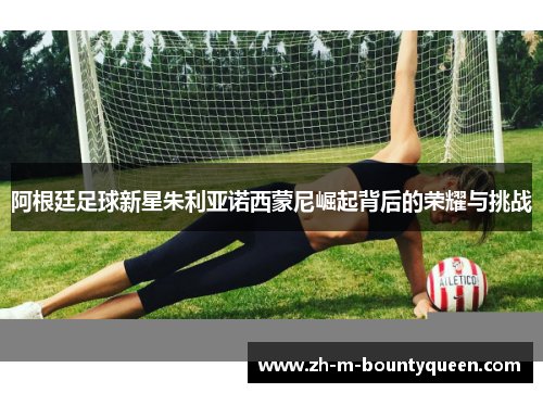 阿根廷足球新星朱利亚诺西蒙尼崛起背后的荣耀与挑战