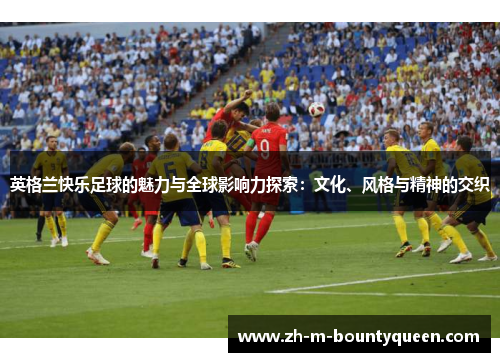 英格兰快乐足球的魅力与全球影响力探索：文化、风格与精神的交织