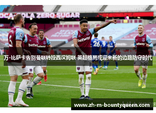 万-比萨卡告别曼联转投西汉姆联 英超格局或迎来新的边路防守时代
