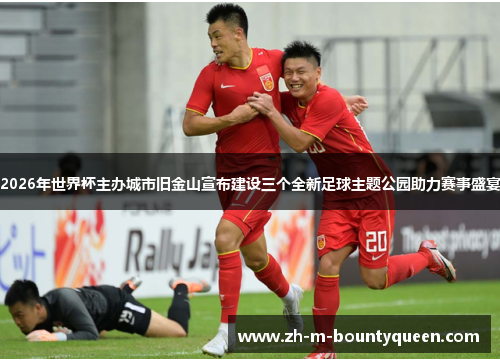 2026年世界杯主办城市旧金山宣布建设三个全新足球主题公园助力赛事盛宴