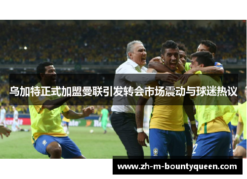 乌加特正式加盟曼联引发转会市场震动与球迷热议