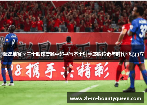 武磊单赛季三十四球震撼中超书写本土射手巅峰传奇与时代印记再立 武磊单赛季三十四球震撼中超书写本土射手巅峰传奇与时代印记再立