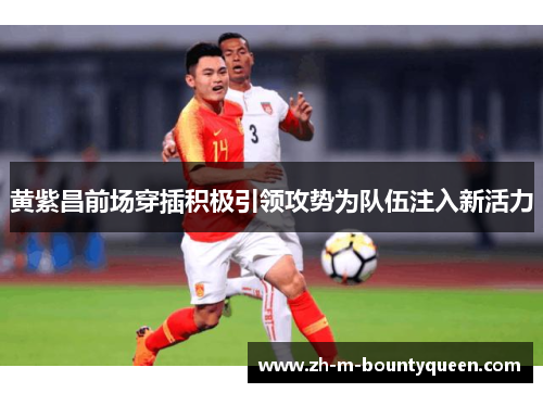 黄紫昌前场穿插积极引领攻势为队伍注入新活力 黄紫昌前场穿插积极引领攻势为队伍注入新活力