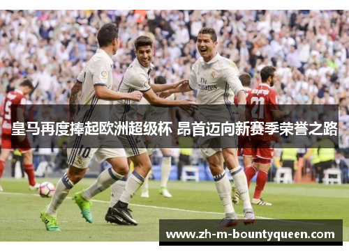 皇马再度捧起欧洲超级杯 昂首迈向新赛季荣誉之路 皇马再度捧起欧洲超级杯 昂首迈向新赛季荣誉之路